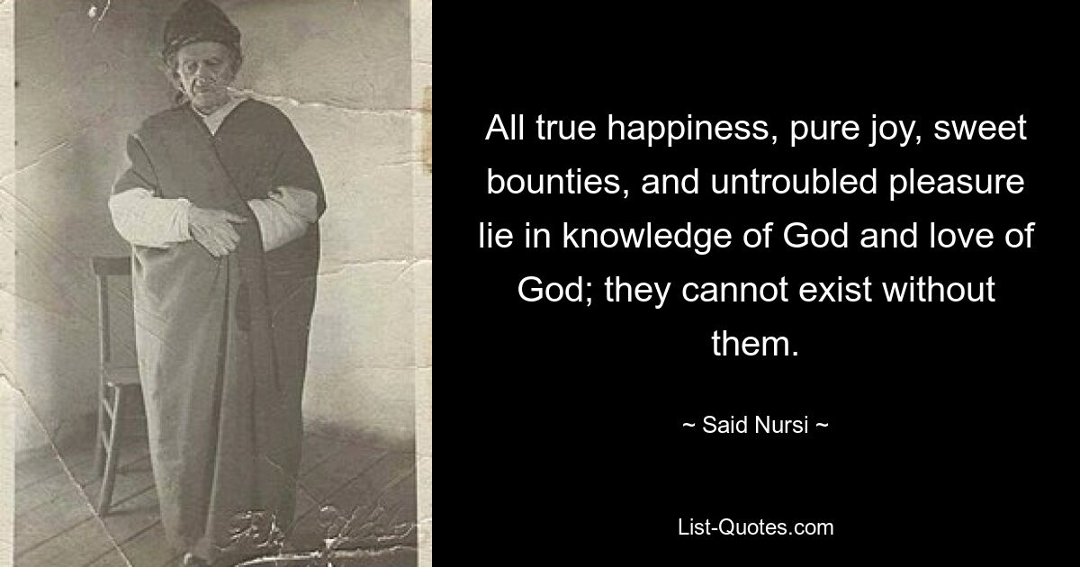 All true happiness, pure joy, sweet bounties, and untroubled pleasure lie in knowledge of God and love of God; they cannot exist without them. — © Said Nursi