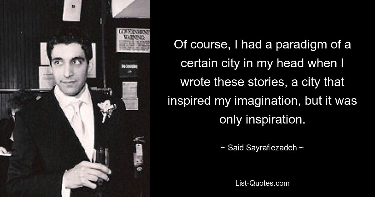 Of course, I had a paradigm of a certain city in my head when I wrote these stories, a city that inspired my imagination, but it was only inspiration. — © Said Sayrafiezadeh