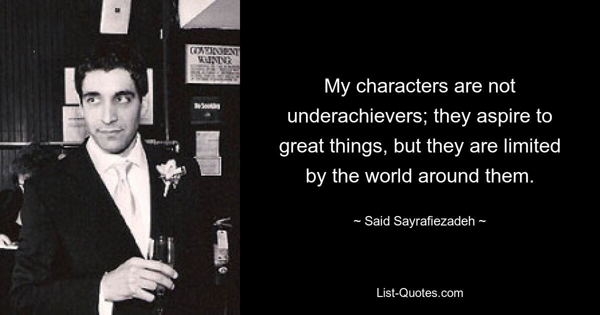 My characters are not underachievers; they aspire to great things, but they are limited by the world around them. — © Said Sayrafiezadeh