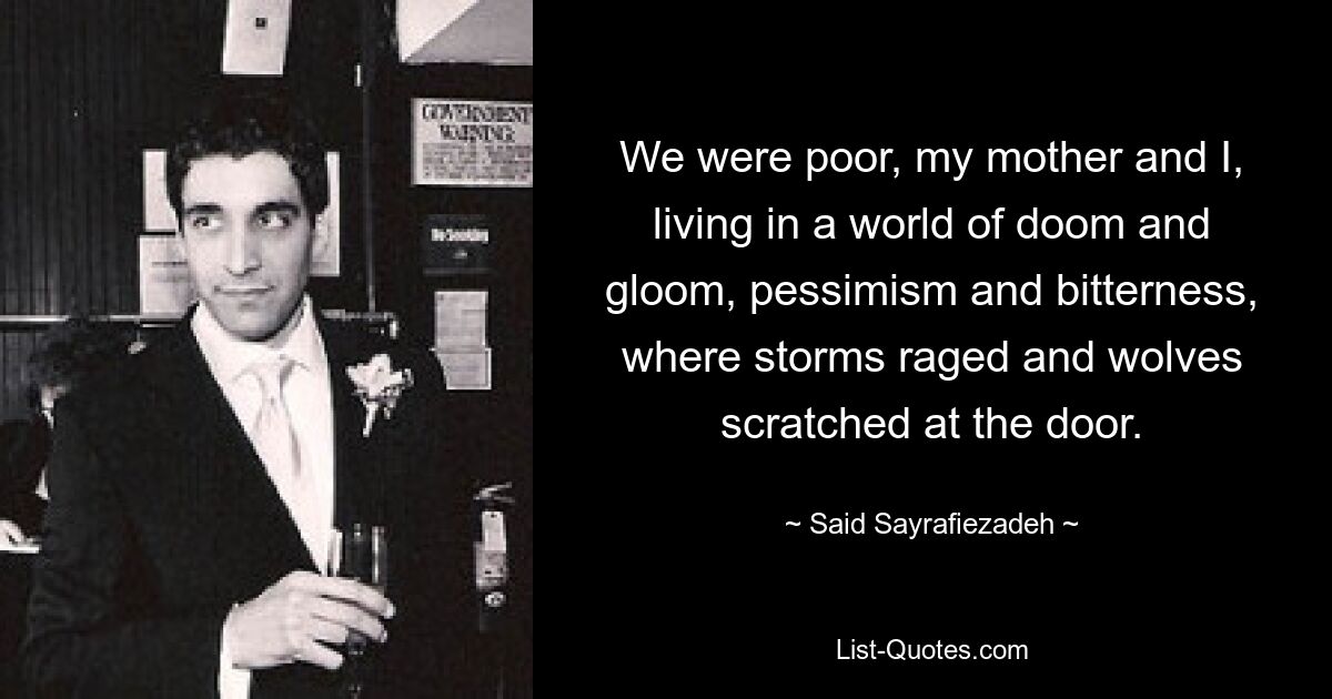 We were poor, my mother and I, living in a world of doom and gloom, pessimism and bitterness, where storms raged and wolves scratched at the door. — © Said Sayrafiezadeh