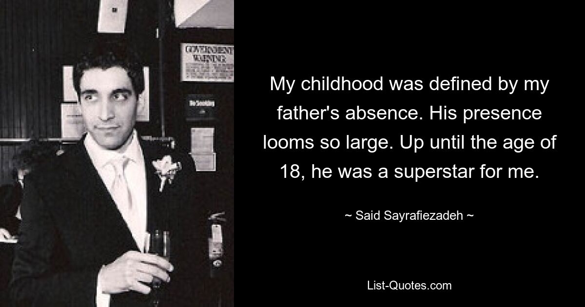 My childhood was defined by my father's absence. His presence looms so large. Up until the age of 18, he was a superstar for me. — © Said Sayrafiezadeh