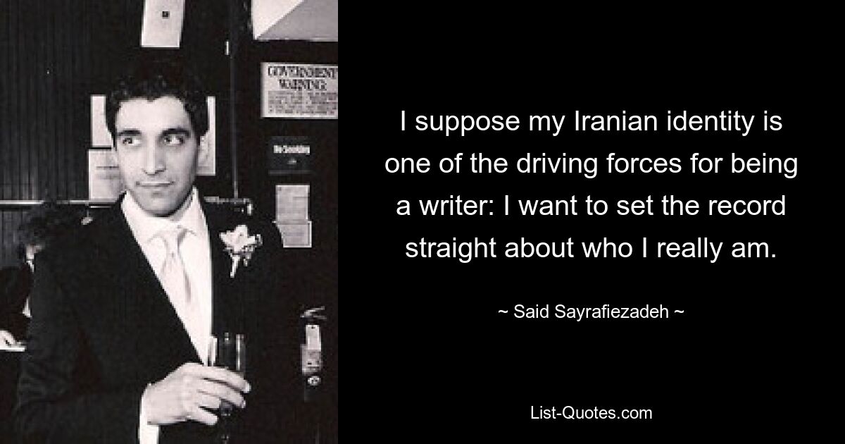 I suppose my Iranian identity is one of the driving forces for being a writer: I want to set the record straight about who I really am. — © Said Sayrafiezadeh