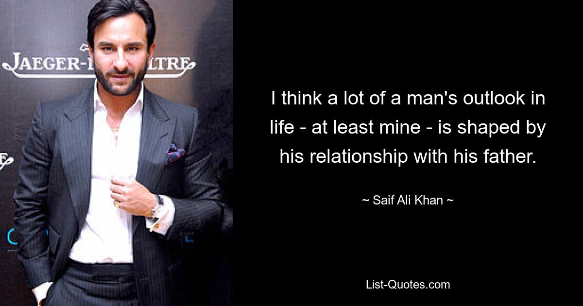 I think a lot of a man's outlook in life - at least mine - is shaped by his relationship with his father. — © Saif Ali Khan