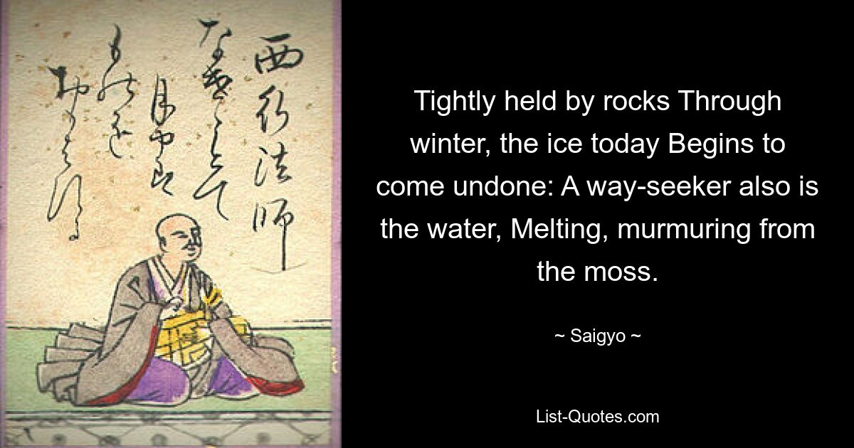 Tightly held by rocks Through winter, the ice today Begins to come undone: A way-seeker also is the water, Melting, murmuring from the moss. — © Saigyo