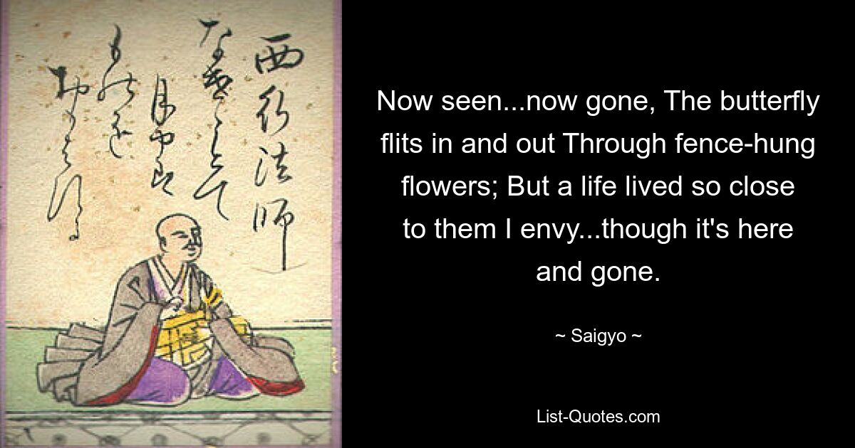 Now seen...now gone, The butterfly flits in and out Through fence-hung flowers; But a life lived so close to them I envy...though it's here and gone. — © Saigyo