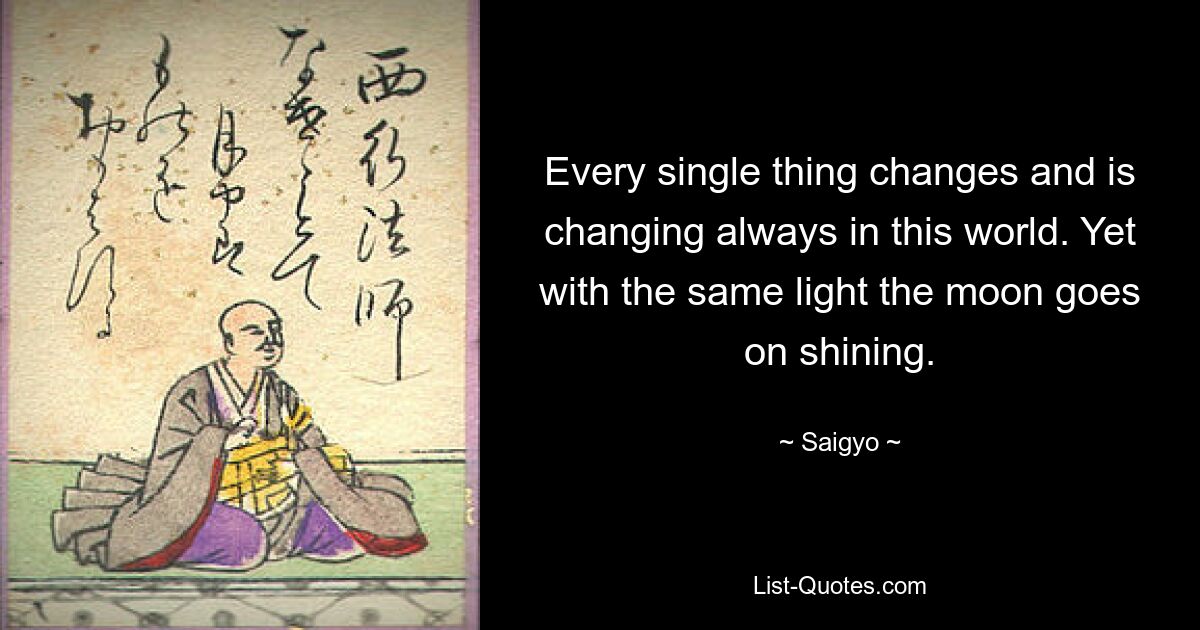 Every single thing changes and is changing always in this world. Yet with the same light the moon goes on shining. — © Saigyo