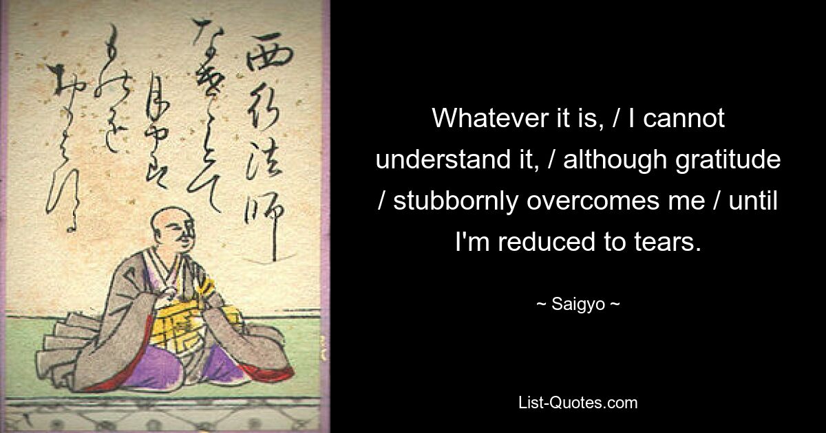 Whatever it is, / I cannot understand it, / although gratitude / stubbornly overcomes me / until I'm reduced to tears. — © Saigyo