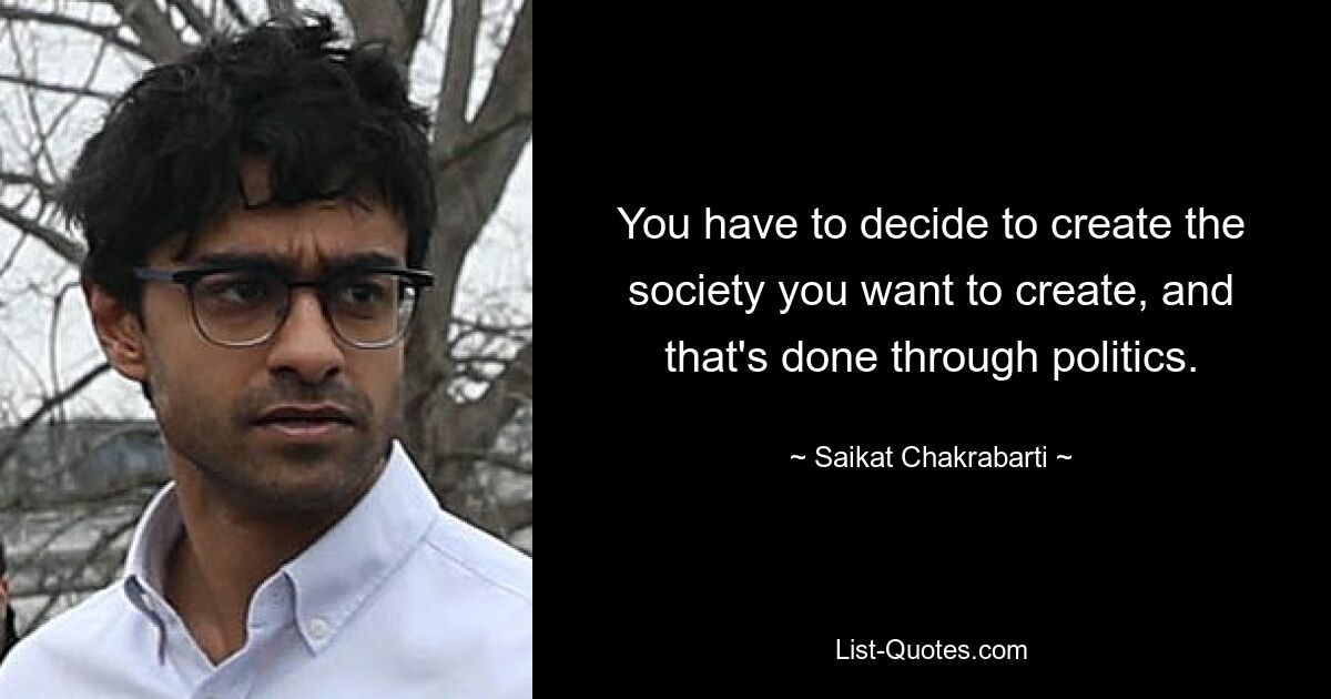 You have to decide to create the society you want to create, and that's done through politics. — © Saikat Chakrabarti