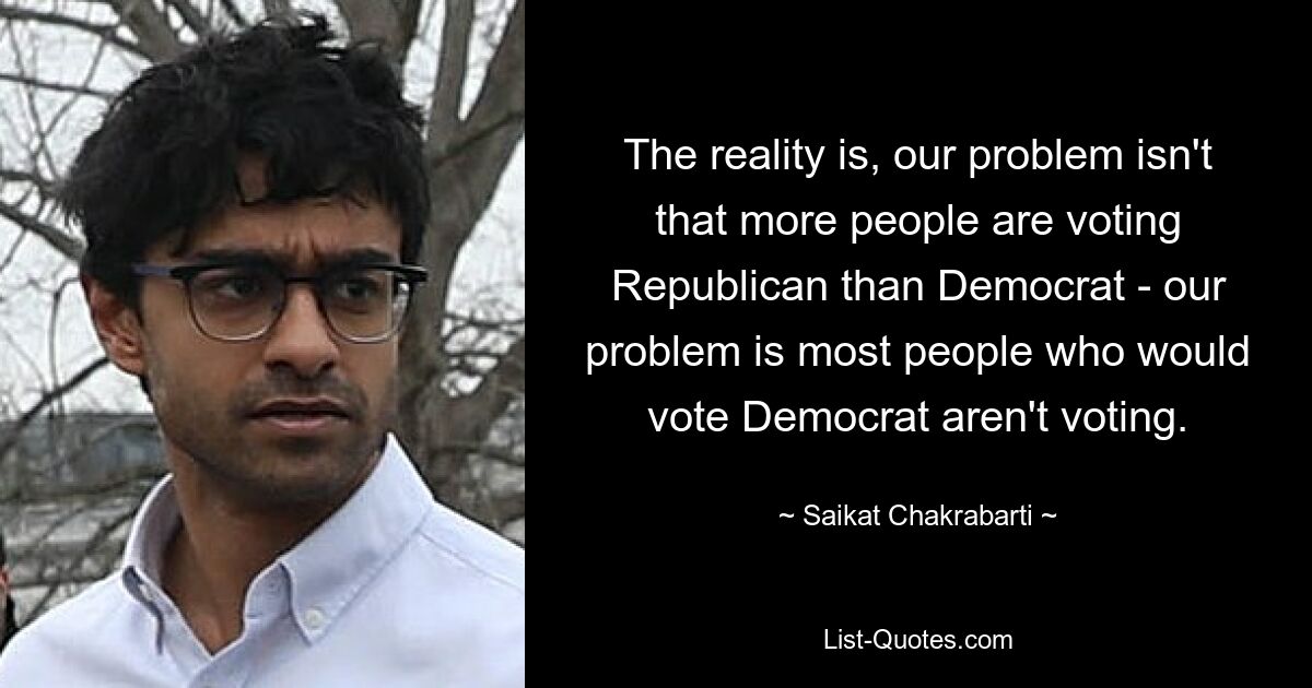 The reality is, our problem isn't that more people are voting Republican than Democrat - our problem is most people who would vote Democrat aren't voting. — © Saikat Chakrabarti