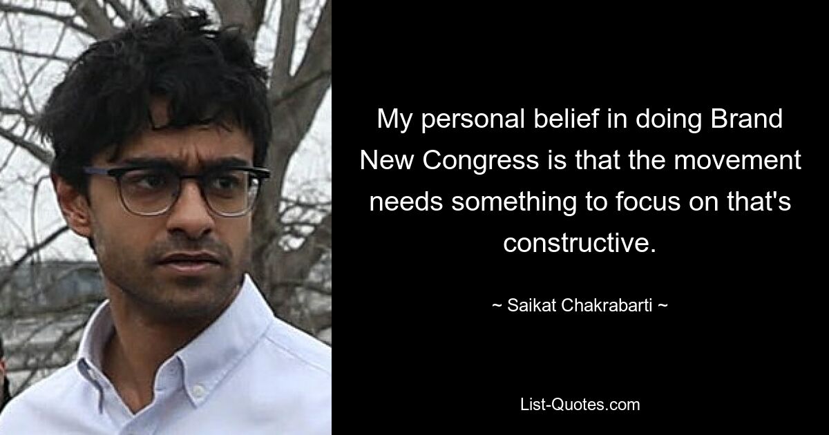 My personal belief in doing Brand New Congress is that the movement needs something to focus on that's constructive. — © Saikat Chakrabarti