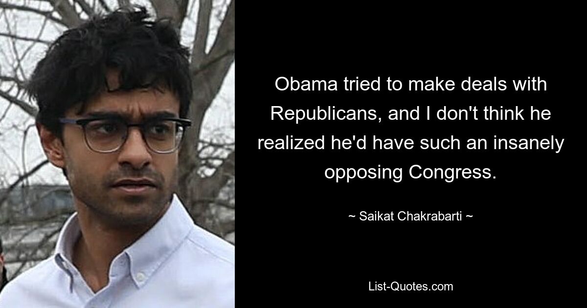 Obama tried to make deals with Republicans, and I don't think he realized he'd have such an insanely opposing Congress. — © Saikat Chakrabarti