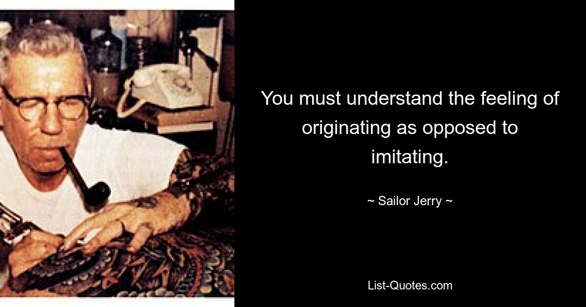 You must understand the feeling of originating as opposed to imitating. — © Sailor Jerry