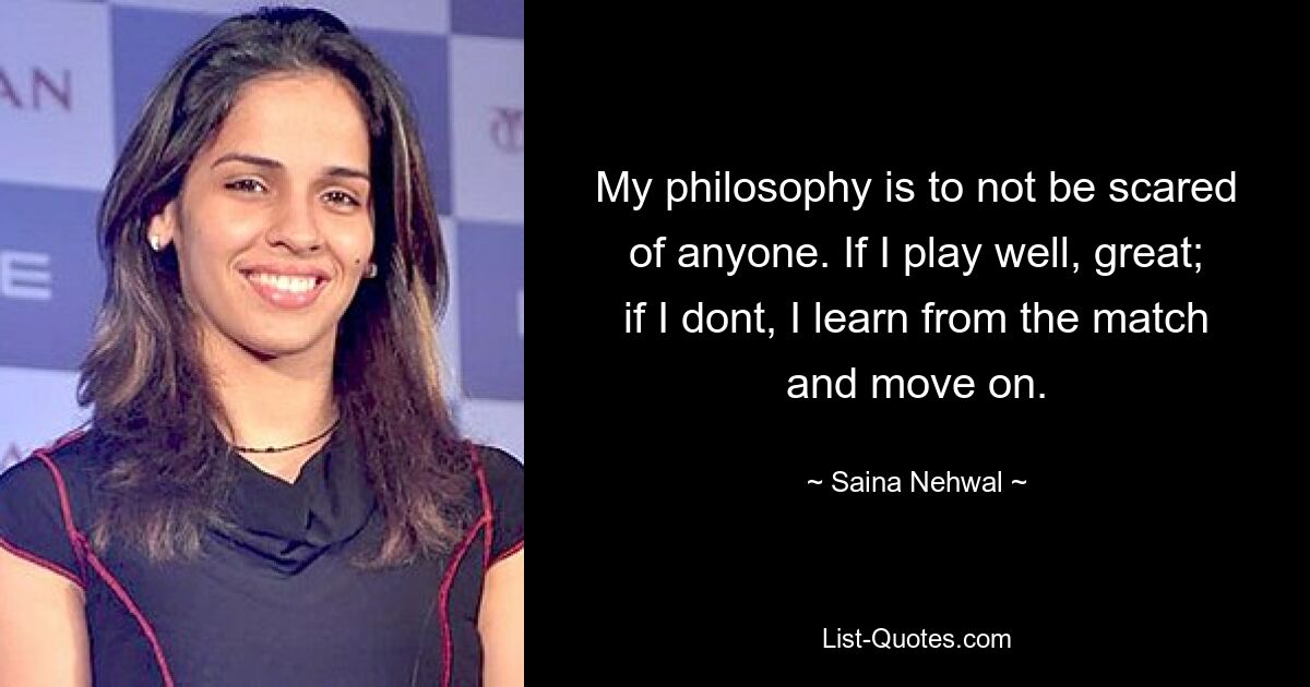 My philosophy is to not be scared of anyone. If I play well, great; if I dont, I learn from the match and move on. — © Saina Nehwal