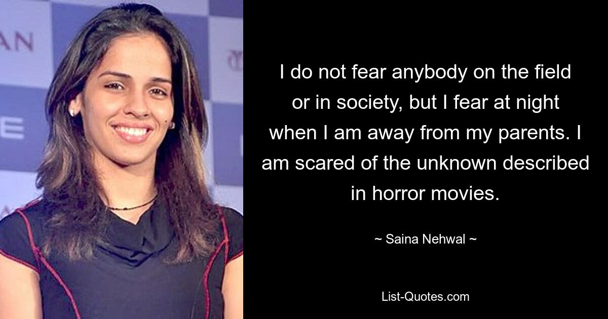 I do not fear anybody on the field or in society, but I fear at night when I am away from my parents. I am scared of the unknown described in horror movies. — © Saina Nehwal