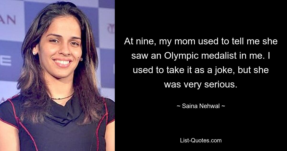 At nine, my mom used to tell me she saw an Olympic medalist in me. I used to take it as a joke, but she was very serious. — © Saina Nehwal