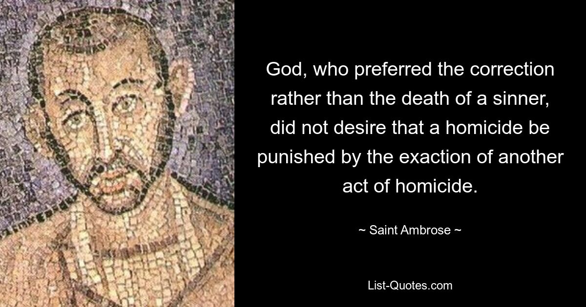 God, who preferred the correction rather than the death of a sinner, did not desire that a homicide be punished by the exaction of another act of homicide. — © Saint Ambrose