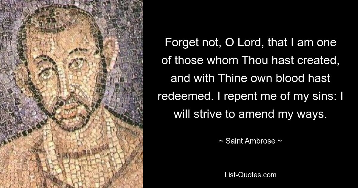 Forget not, O Lord, that I am one of those whom Thou hast created, and with Thine own blood hast redeemed. I repent me of my sins: I will strive to amend my ways. — © Saint Ambrose