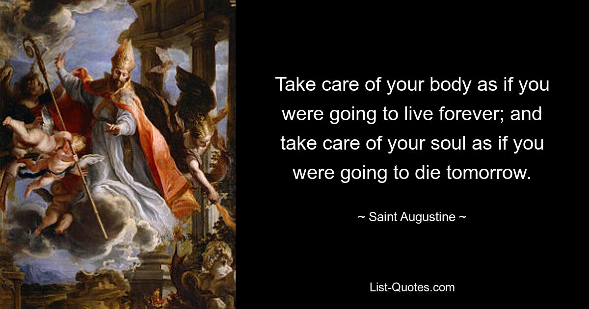 Take care of your body as if you were going to live forever; and take care of your soul as if you were going to die tomorrow. — © Saint Augustine