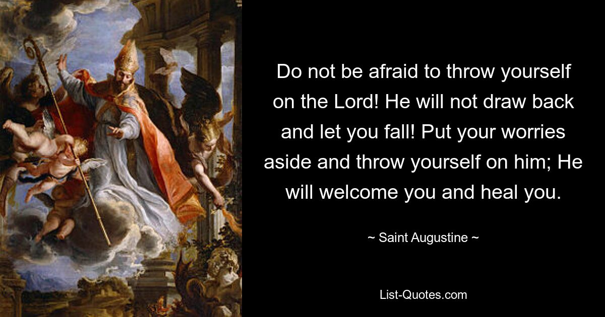 Do not be afraid to throw yourself on the Lord! He will not draw back and let you fall! Put your worries aside and throw yourself on him; He will welcome you and heal you. — © Saint Augustine