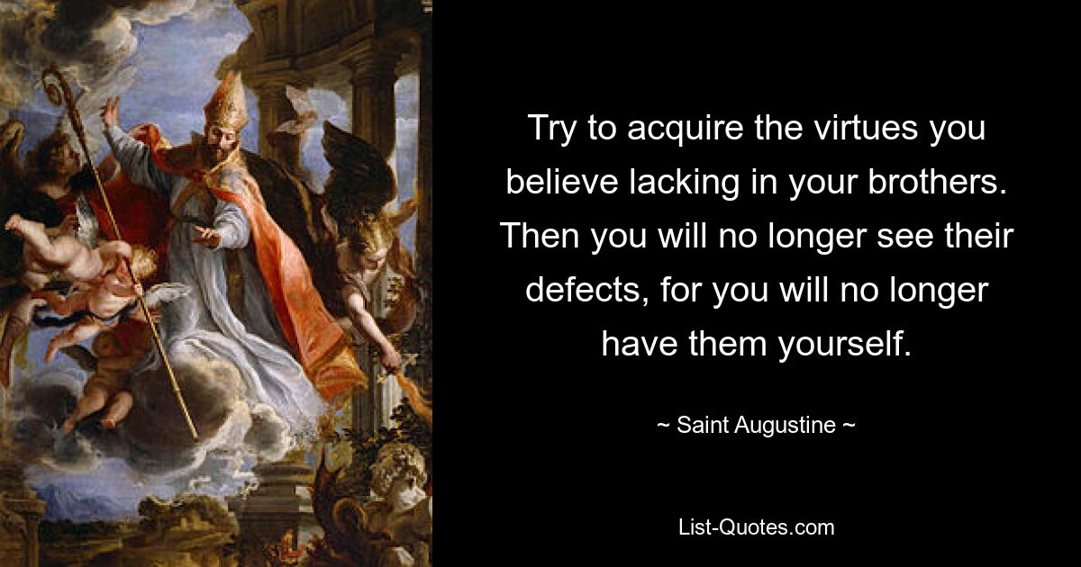 Try to acquire the virtues you believe lacking in your brothers. Then you will no longer see their defects, for you will no longer have them yourself. — © Saint Augustine