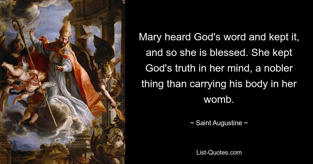 Mary heard God's word and kept it, and so she is blessed. She kept God's truth in her mind, a nobler thing than carrying his body in her womb. — © Saint Augustine