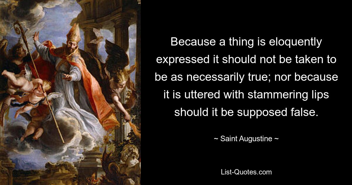 Because a thing is eloquently expressed it should not be taken to be as necessarily true; nor because it is uttered with stammering lips should it be supposed false. — © Saint Augustine