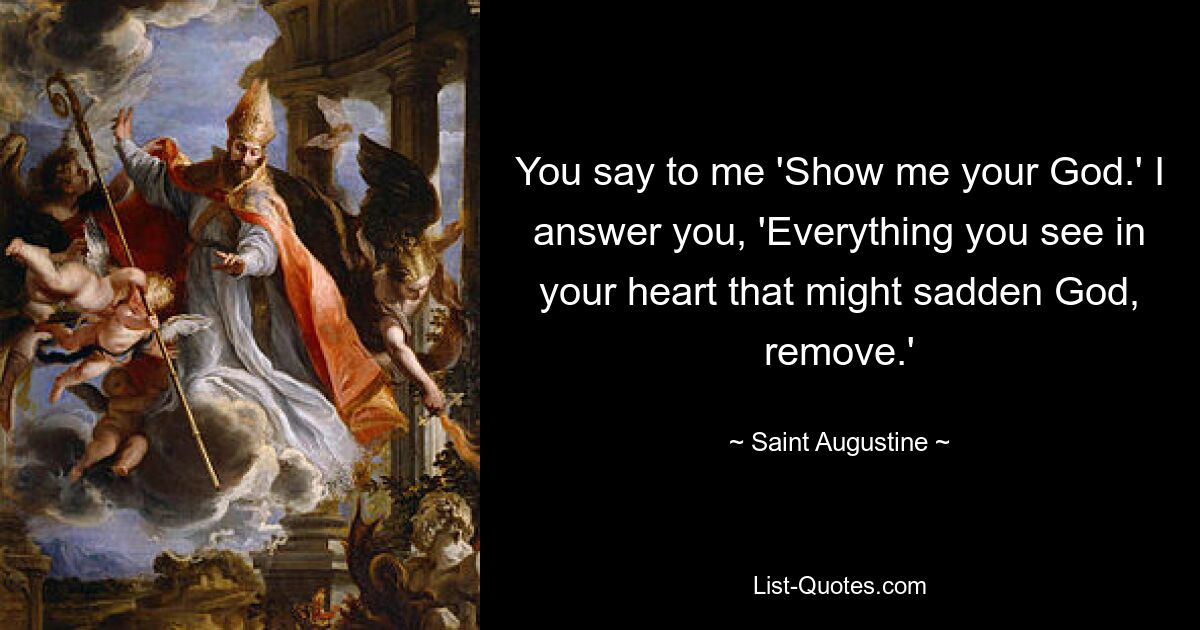 You say to me 'Show me your God.' I answer you, 'Everything you see in your heart that might sadden God, remove.' — © Saint Augustine