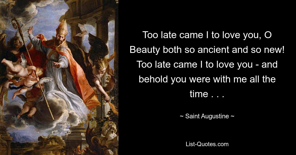 Too late came I to love you, O Beauty both so ancient and so new! Too late came I to love you - and behold you were with me all the time . . . — © Saint Augustine