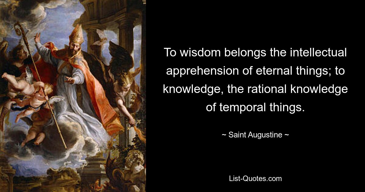 To wisdom belongs the intellectual apprehension of eternal things; to knowledge, the rational knowledge of temporal things. — © Saint Augustine