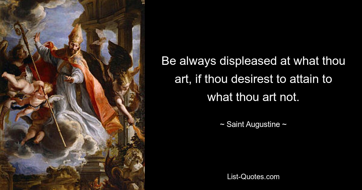 Be always displeased at what thou art, if thou desirest to attain to what thou art not. — © Saint Augustine