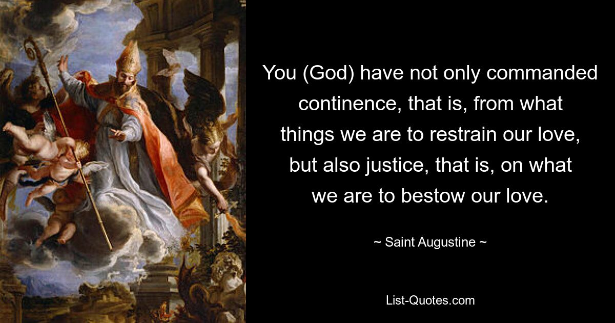 You (God) have not only commanded continence, that is, from what things we are to restrain our love, but also justice, that is, on what we are to bestow our love. — © Saint Augustine