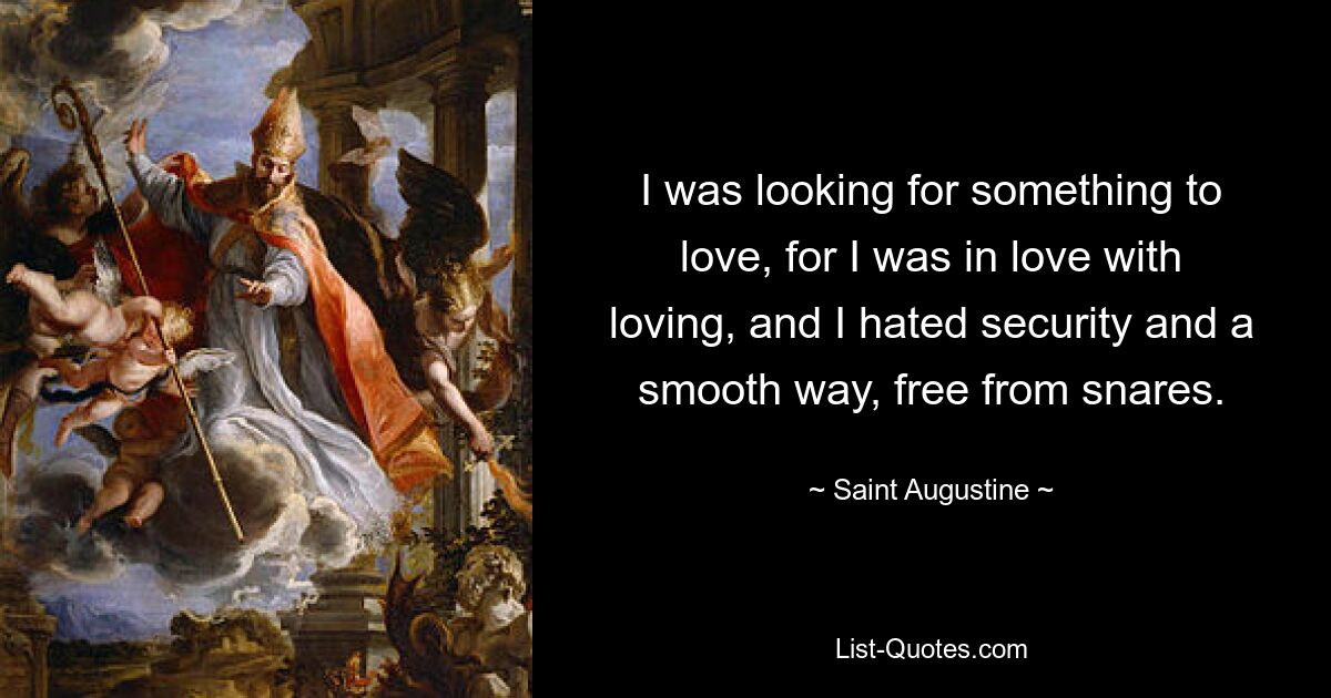 I was looking for something to love, for I was in love with loving, and I hated security and a smooth way, free from snares. — © Saint Augustine