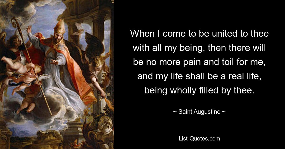 When I come to be united to thee with all my being, then there will be no more pain and toil for me, and my life shall be a real life, being wholly filled by thee. — © Saint Augustine