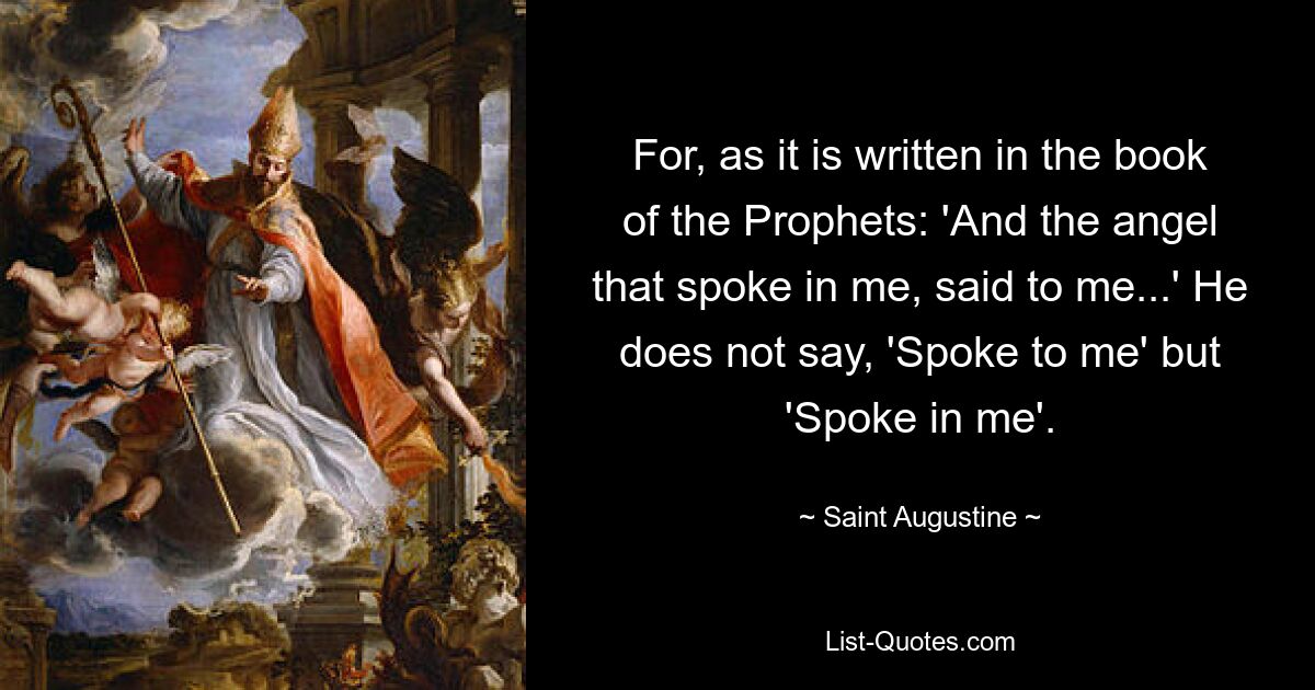 For, as it is written in the book of the Prophets: 'And the angel that spoke in me, said to me...' He does not say, 'Spoke to me' but 'Spoke in me'. — © Saint Augustine