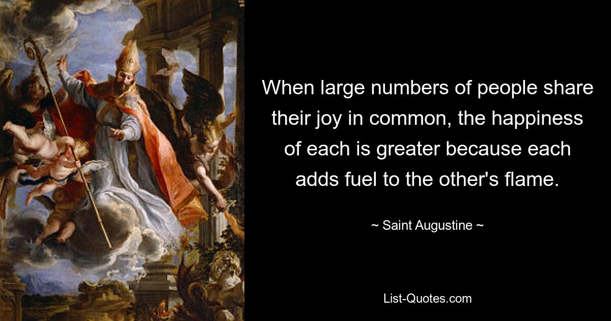 When large numbers of people share their joy in common, the happiness of each is greater because each adds fuel to the other's flame. — © Saint Augustine