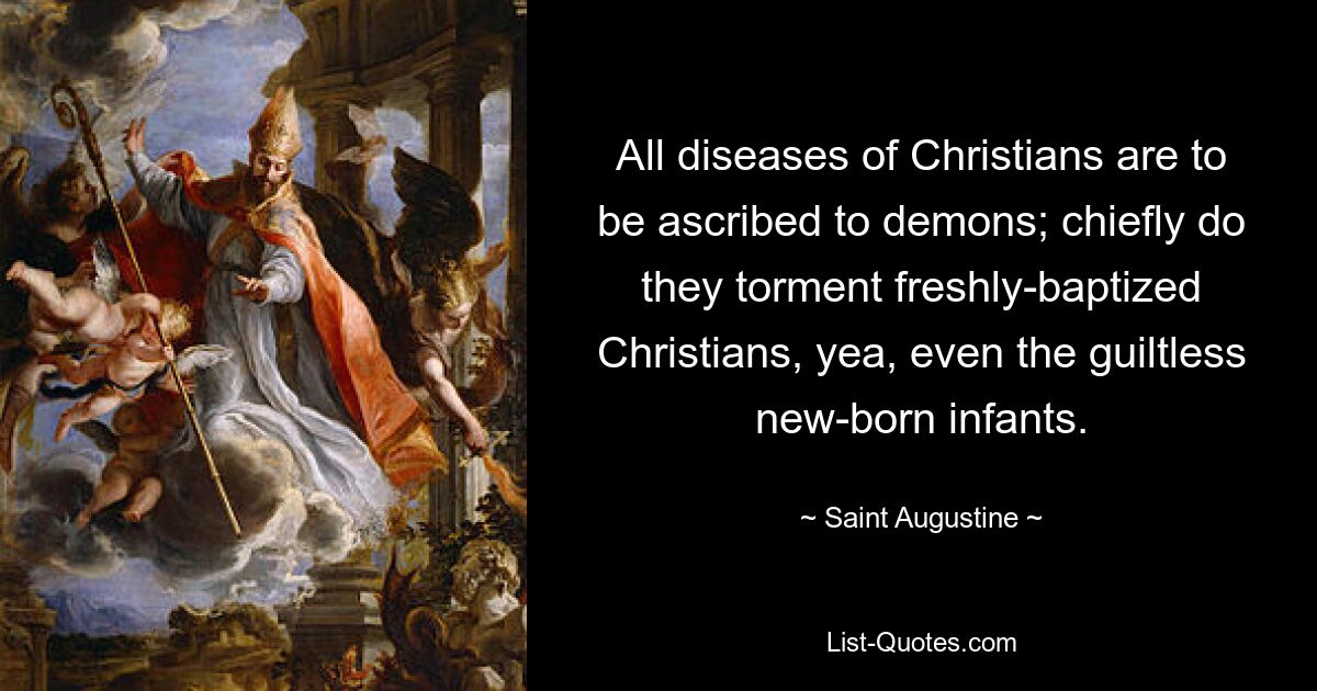 All diseases of Christians are to be ascribed to demons; chiefly do they torment freshly-baptized Christians, yea, even the guiltless new-born infants. — © Saint Augustine