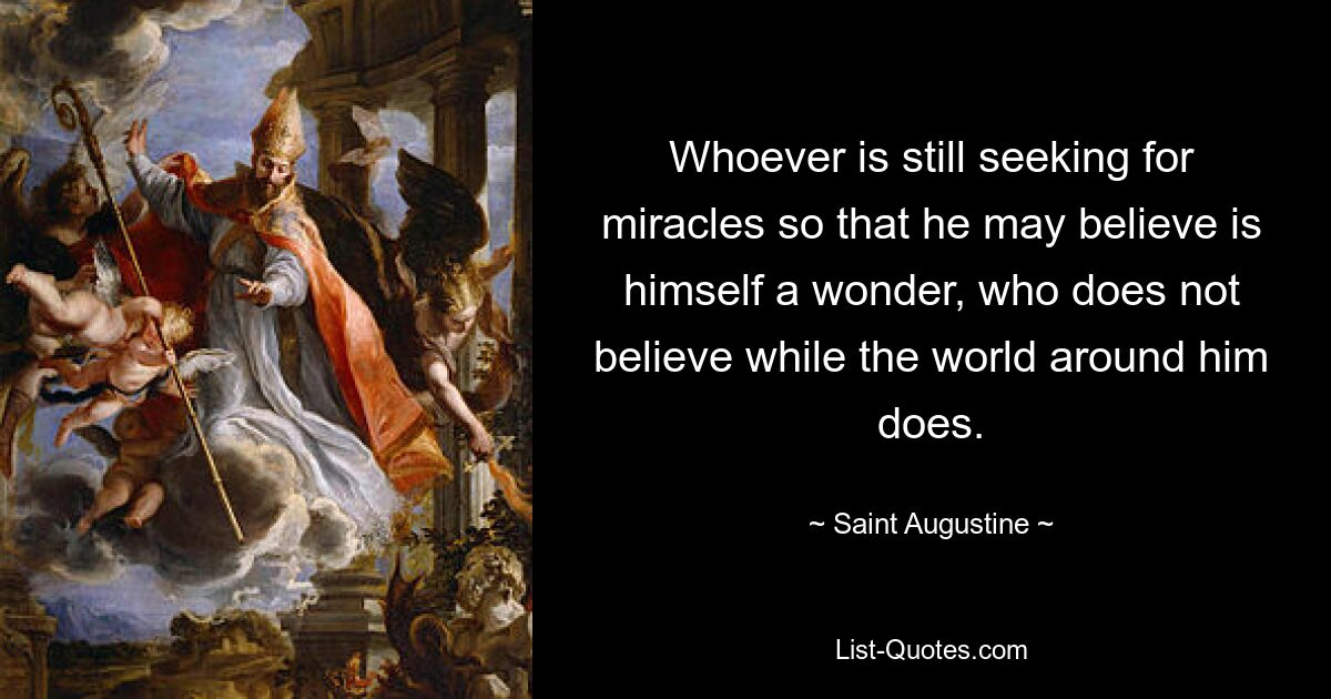 Whoever is still seeking for miracles so that he may believe is himself a wonder, who does not believe while the world around him does. — © Saint Augustine