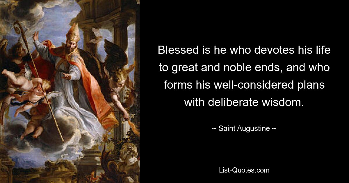 Blessed is he who devotes his life to great and noble ends, and who forms his well-considered plans with deliberate wisdom. — © Saint Augustine