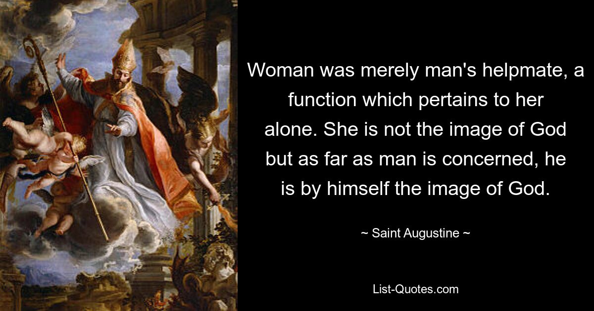 Woman was merely man's helpmate, a function which pertains to her alone. She is not the image of God but as far as man is concerned, he is by himself the image of God. — © Saint Augustine