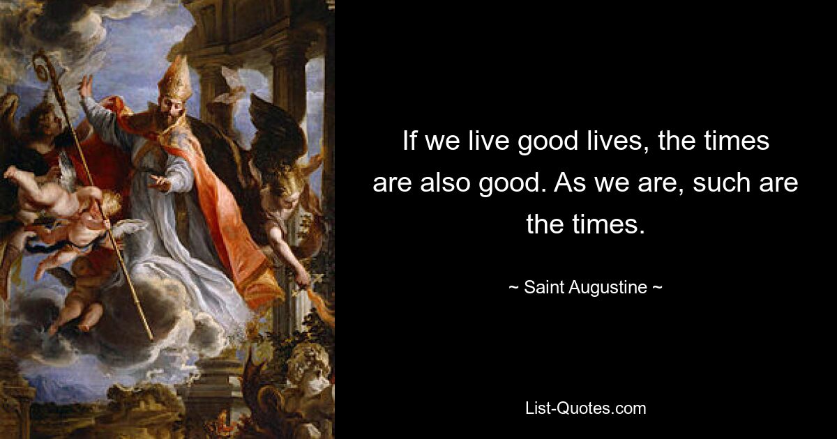 If we live good lives, the times are also good. As we are, such are the times. — © Saint Augustine