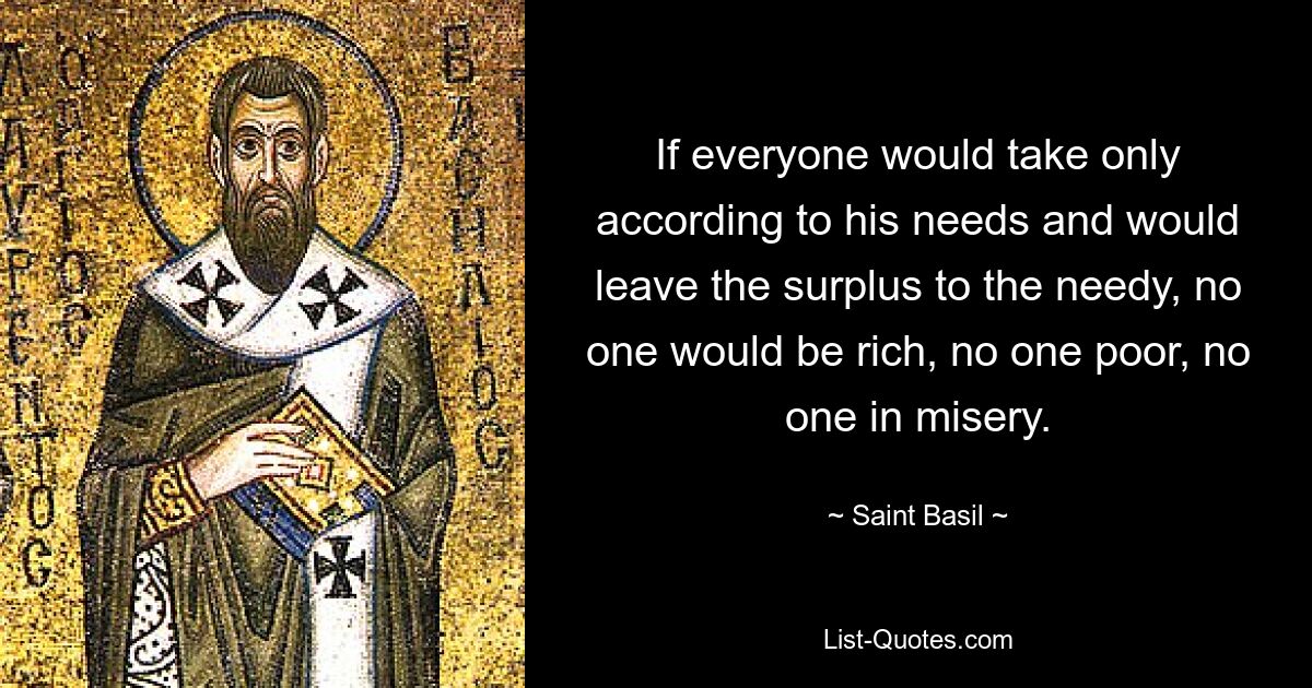 If everyone would take only according to his needs and would leave the surplus to the needy, no one would be rich, no one poor, no one in misery. — © Saint Basil