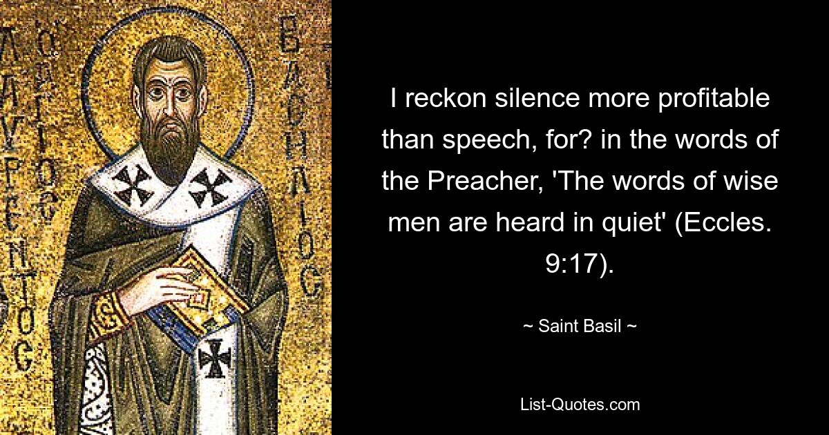 I reckon silence more profitable than speech, for? in the words of the Preacher, 'The words of wise men are heard in quiet' (Eccles. 9:17). — © Saint Basil