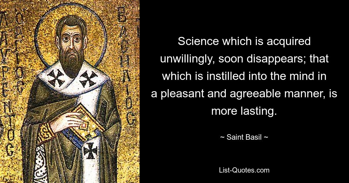 Science which is acquired unwillingly, soon disappears; that which is instilled into the mind in a pleasant and agreeable manner, is more lasting. — © Saint Basil