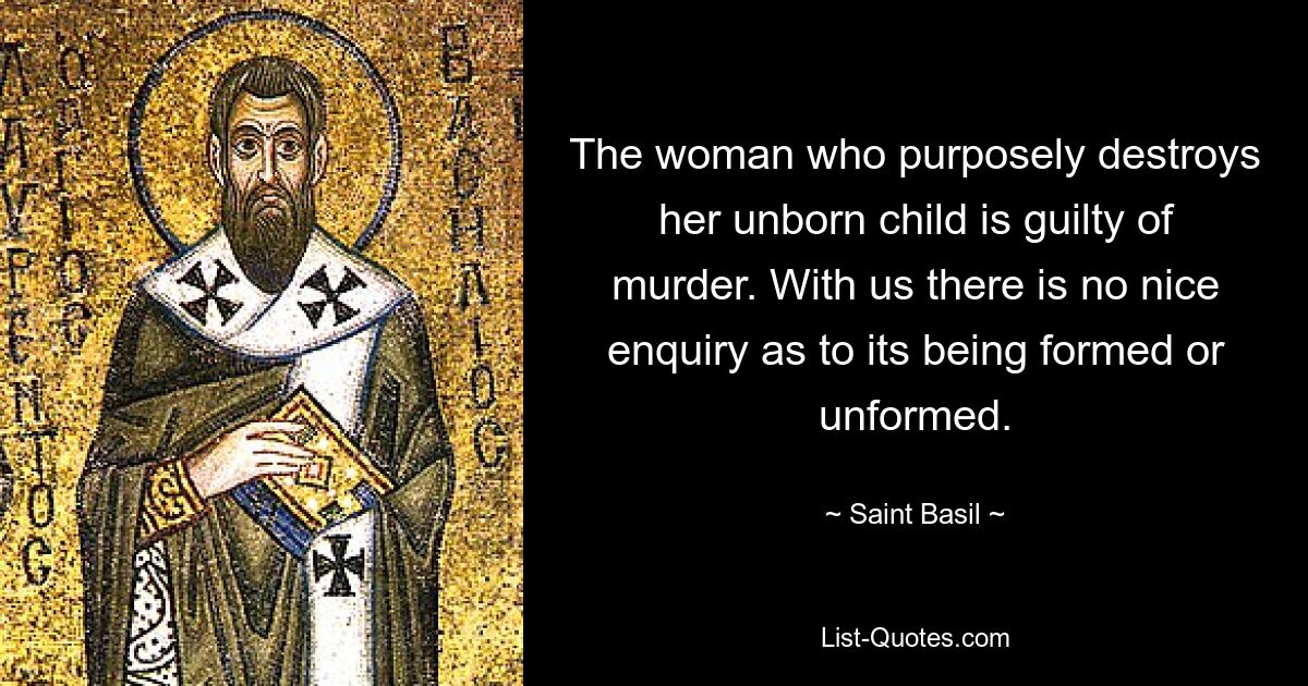 The woman who purposely destroys her unborn child is guilty of murder. With us there is no nice enquiry as to its being formed or unformed. — © Saint Basil