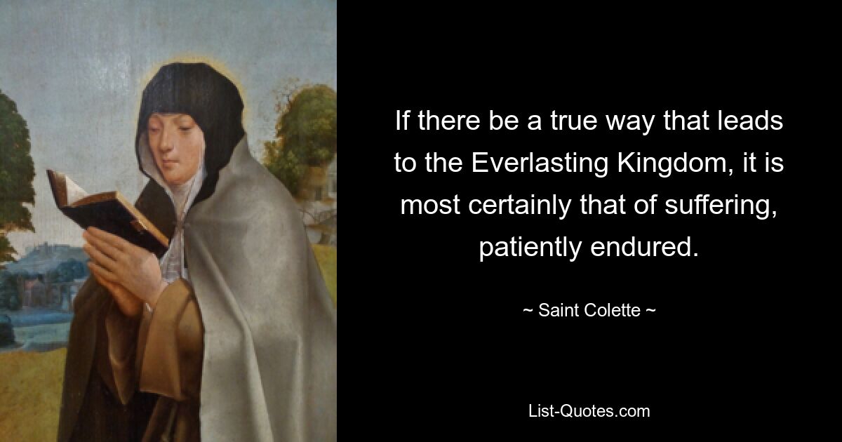 If there be a true way that leads to the Everlasting Kingdom, it is most certainly that of suffering, patiently endured. — © Saint Colette