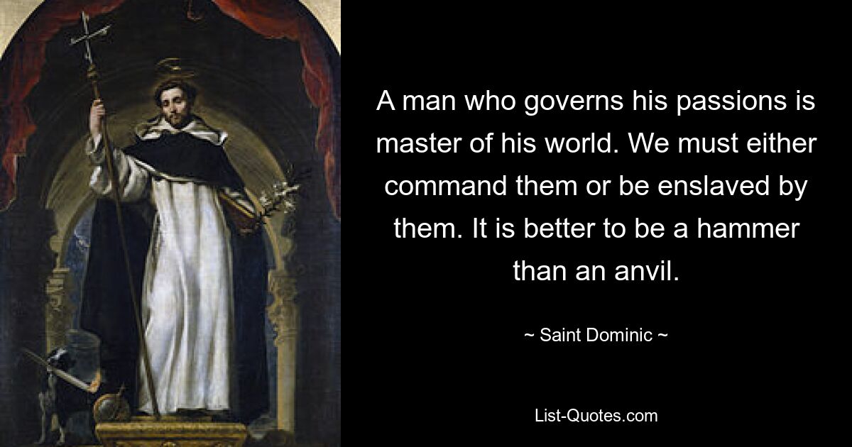 A man who governs his passions is master of his world. We must either command them or be enslaved by them. It is better to be a hammer than an anvil. — © Saint Dominic