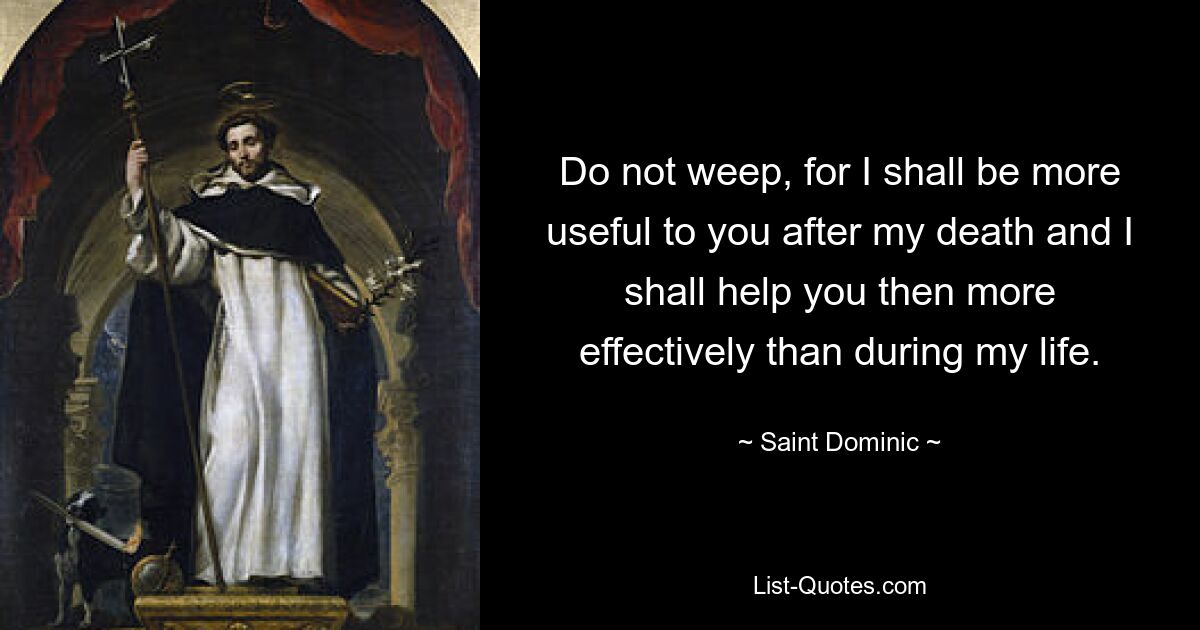 Do not weep, for I shall be more useful to you after my death and I shall help you then more effectively than during my life. — © Saint Dominic