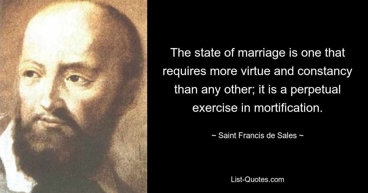 The state of marriage is one that requires more virtue and constancy than any other; it is a perpetual exercise in mortification. — © Saint Francis de Sales