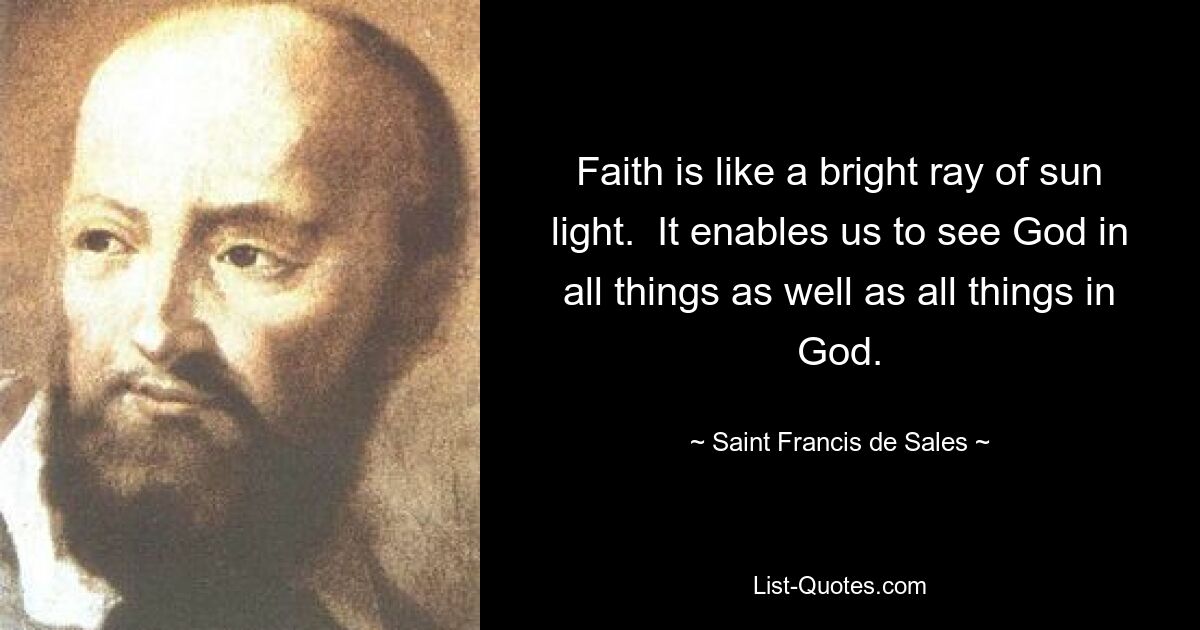 Faith is like a bright ray of sun light.  It enables us to see God in all things as well as all things in God. — © Saint Francis de Sales