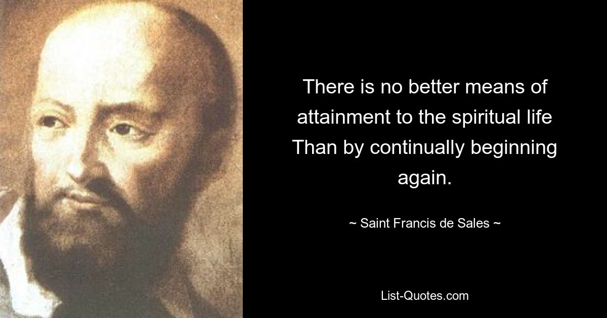 There is no better means of attainment to the spiritual life Than by continually beginning again. — © Saint Francis de Sales